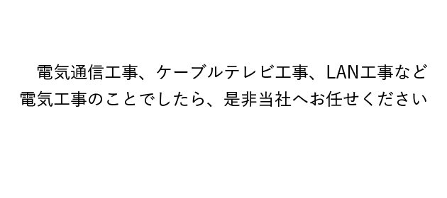 電気通信工事、ケーブルテレビ工事、LAN工事など
電気工事のことでしたら、是非当社へお任せください